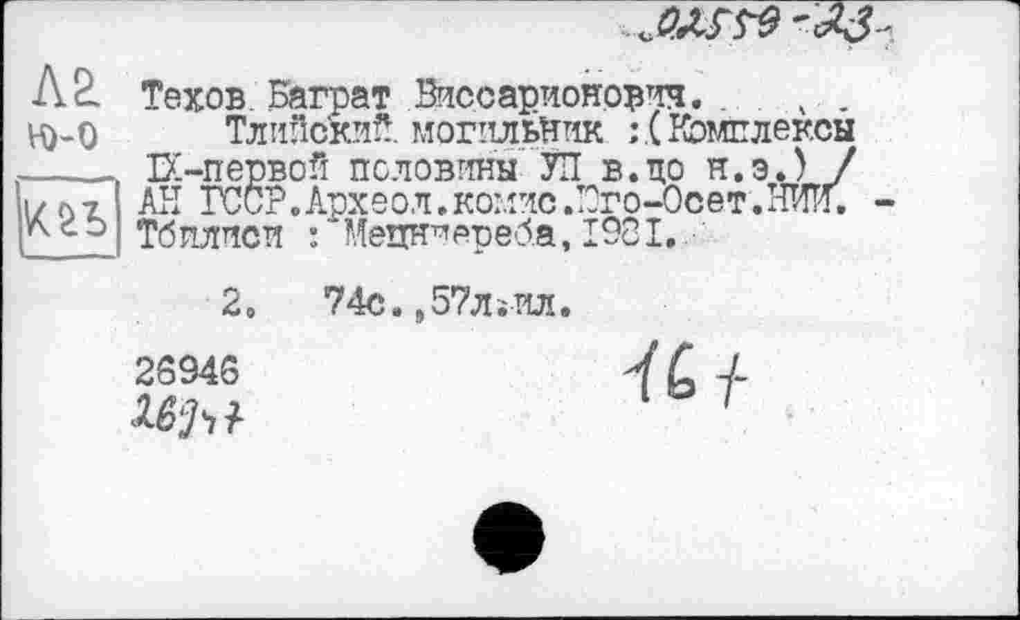 ﻿Л 2. Техов Баграт Виссарионович. . . ч . Ю-O Тлийский. могильник Комплексы ___ІХ-первой половины УП В.ЦО Н.Э.) / і / л ? Аїї ГССР.Археол. комис ЛОго-Осет.ТШ.
Тбилиси : Мецн^епеба, 1901.
2.
26946
74с.,57лїИл.
К і